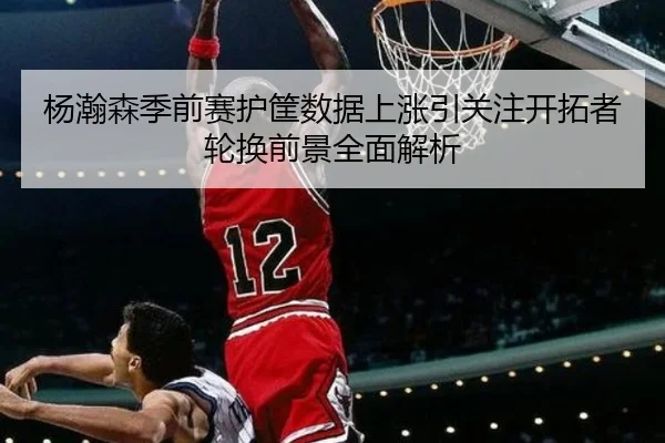 杨瀚森季前赛护筐数据上涨引关注开拓者轮换前景全面解析 - WMsports